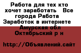 Работа для тех кто хочет заработать - Все города Работа » Заработок в интернете   . Амурская обл.,Октябрьский р-н